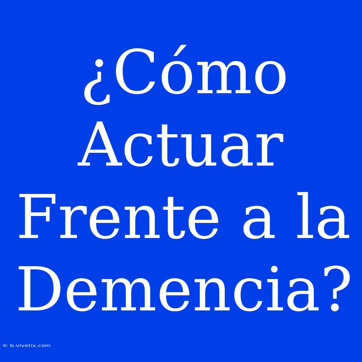 ¿Cómo Actuar Frente A La Demencia? 