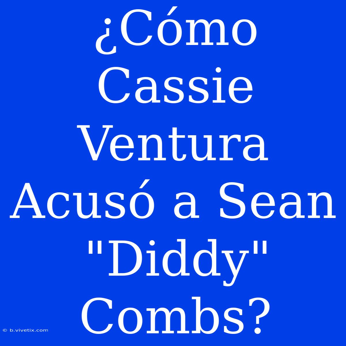 ¿Cómo Cassie Ventura Acusó A Sean 