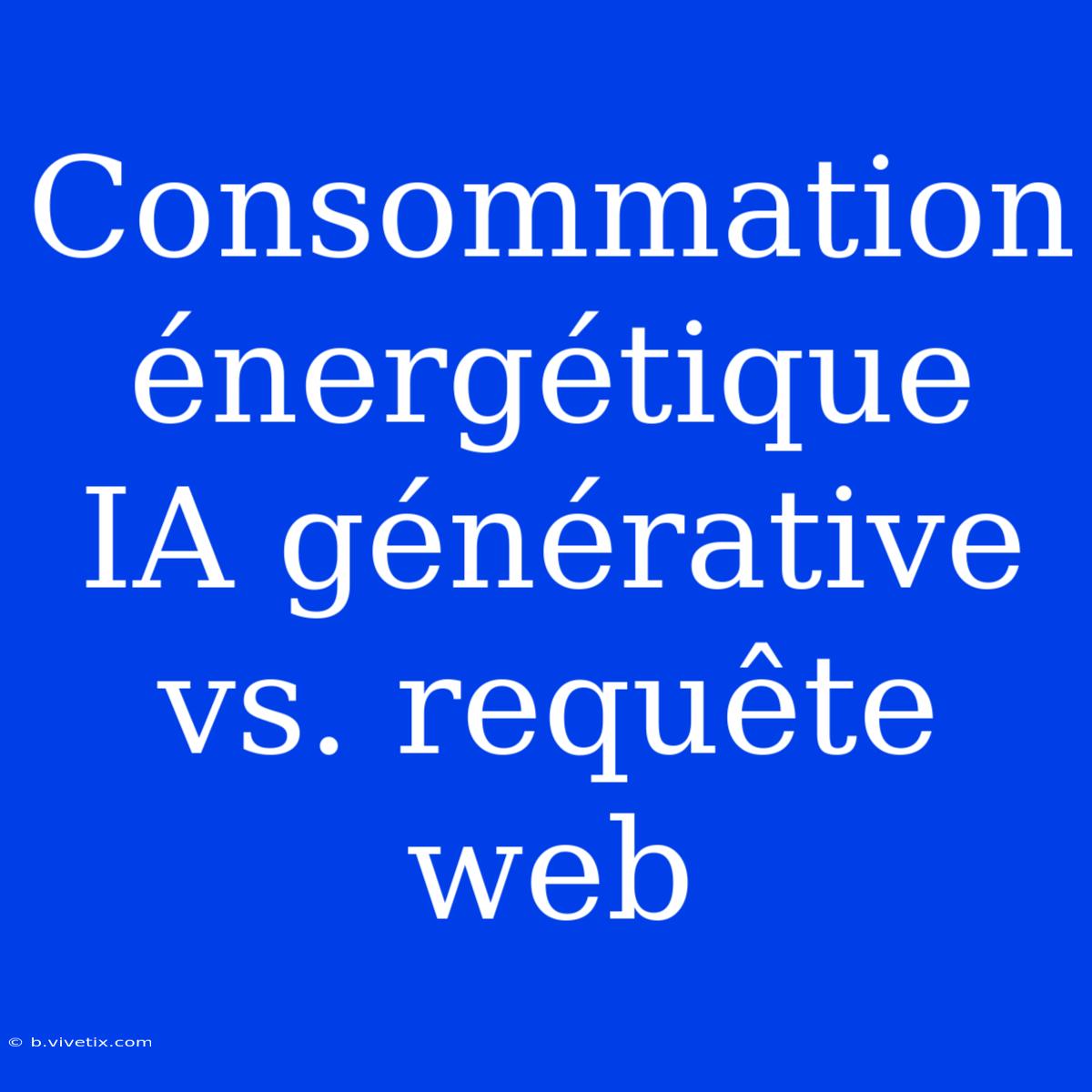 Consommation Énergétique IA Générative Vs. Requête Web