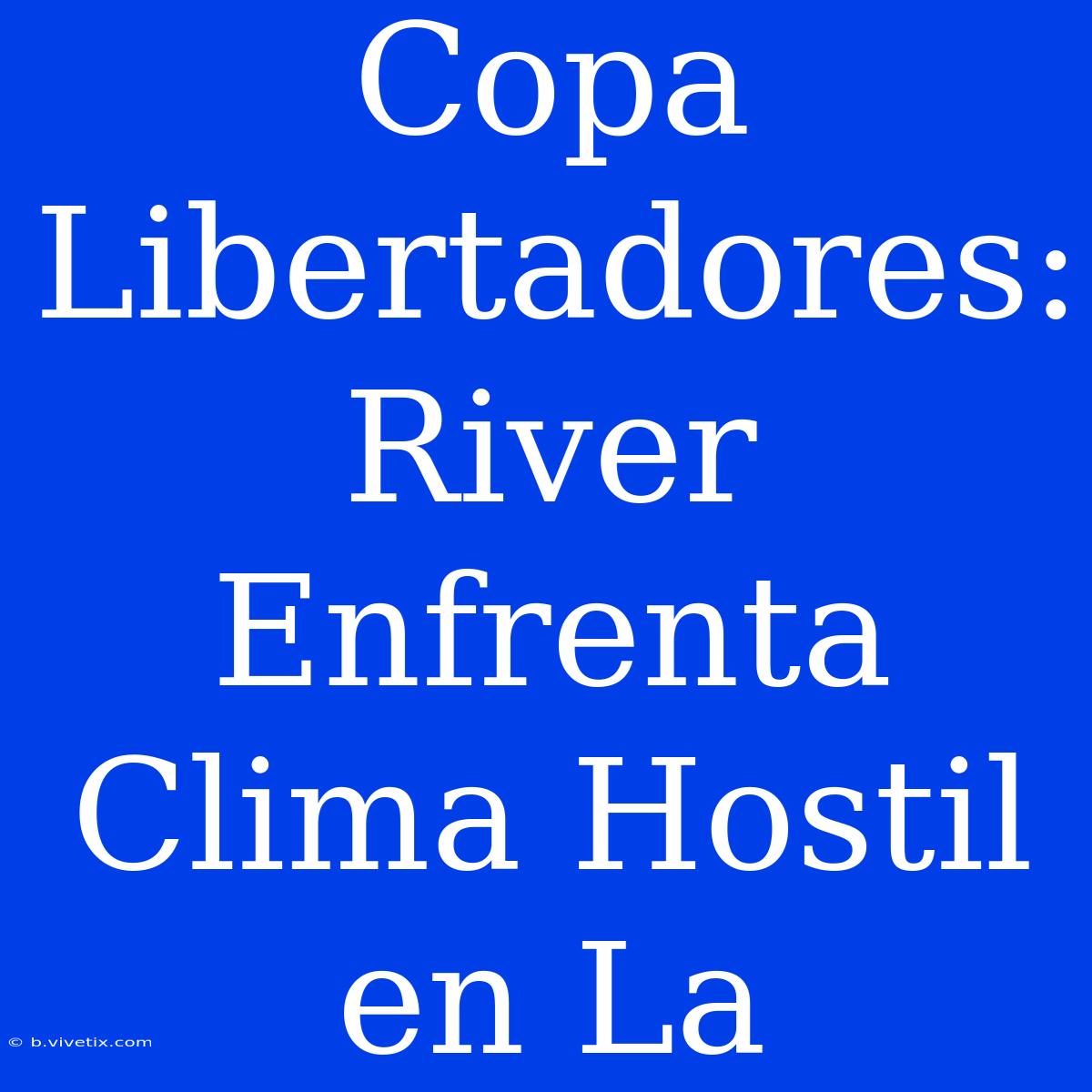 Copa Libertadores: River Enfrenta Clima Hostil En La