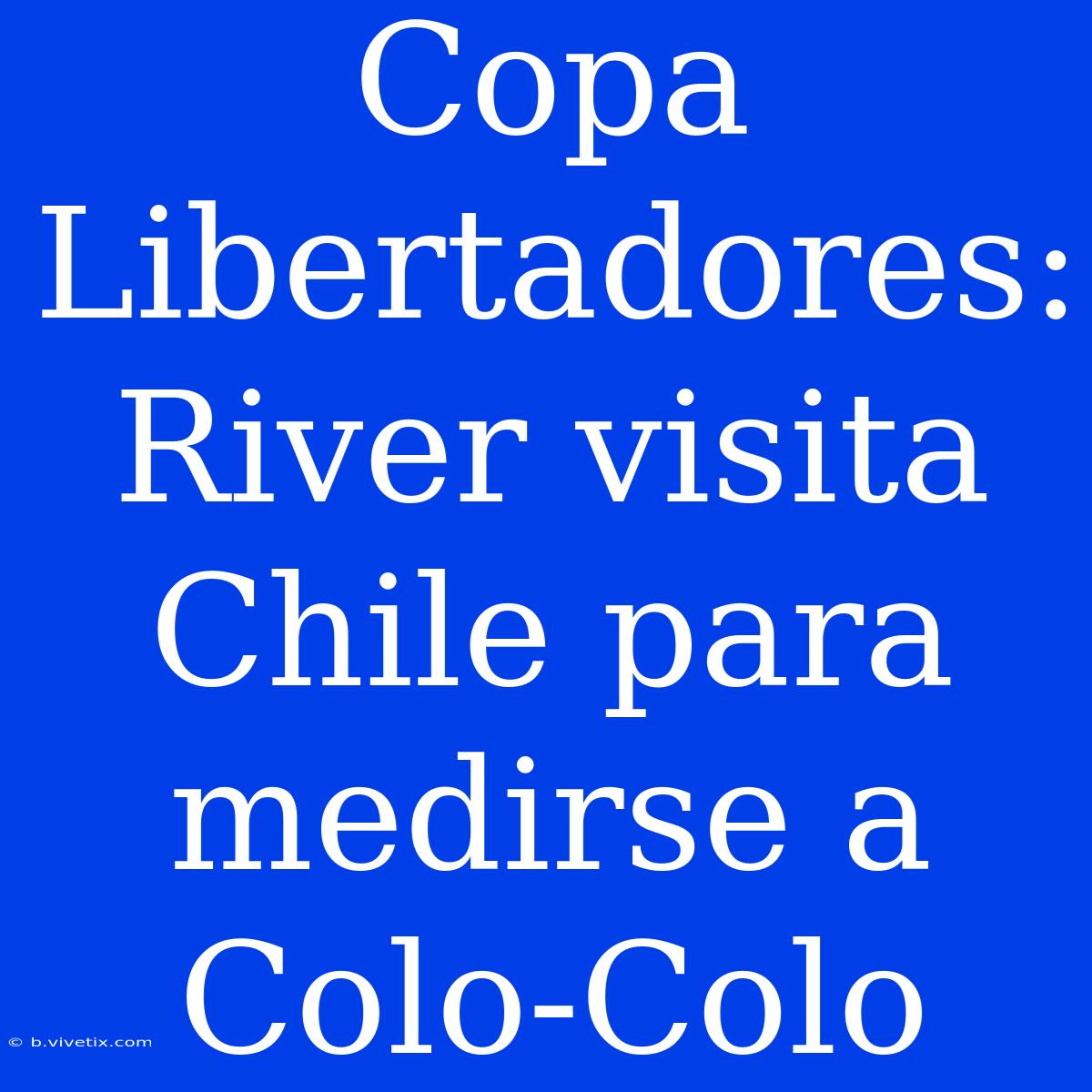 Copa Libertadores: River Visita Chile Para Medirse A Colo-Colo 