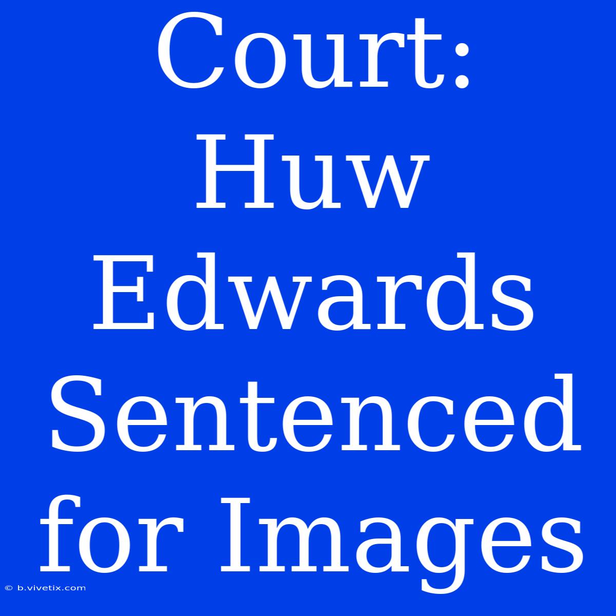 Court: Huw Edwards Sentenced For Images