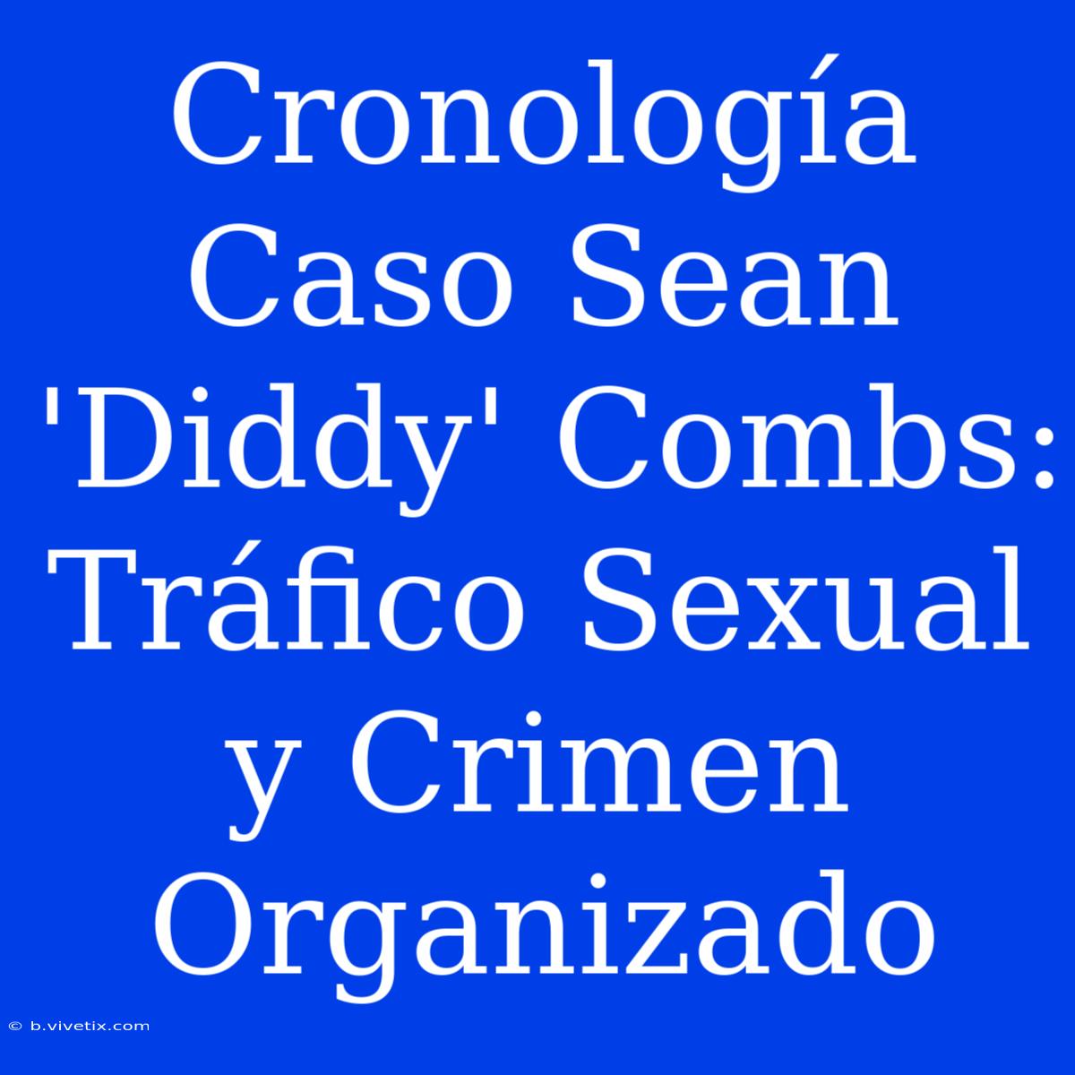 Cronología Caso Sean 'Diddy' Combs: Tráfico Sexual Y Crimen Organizado