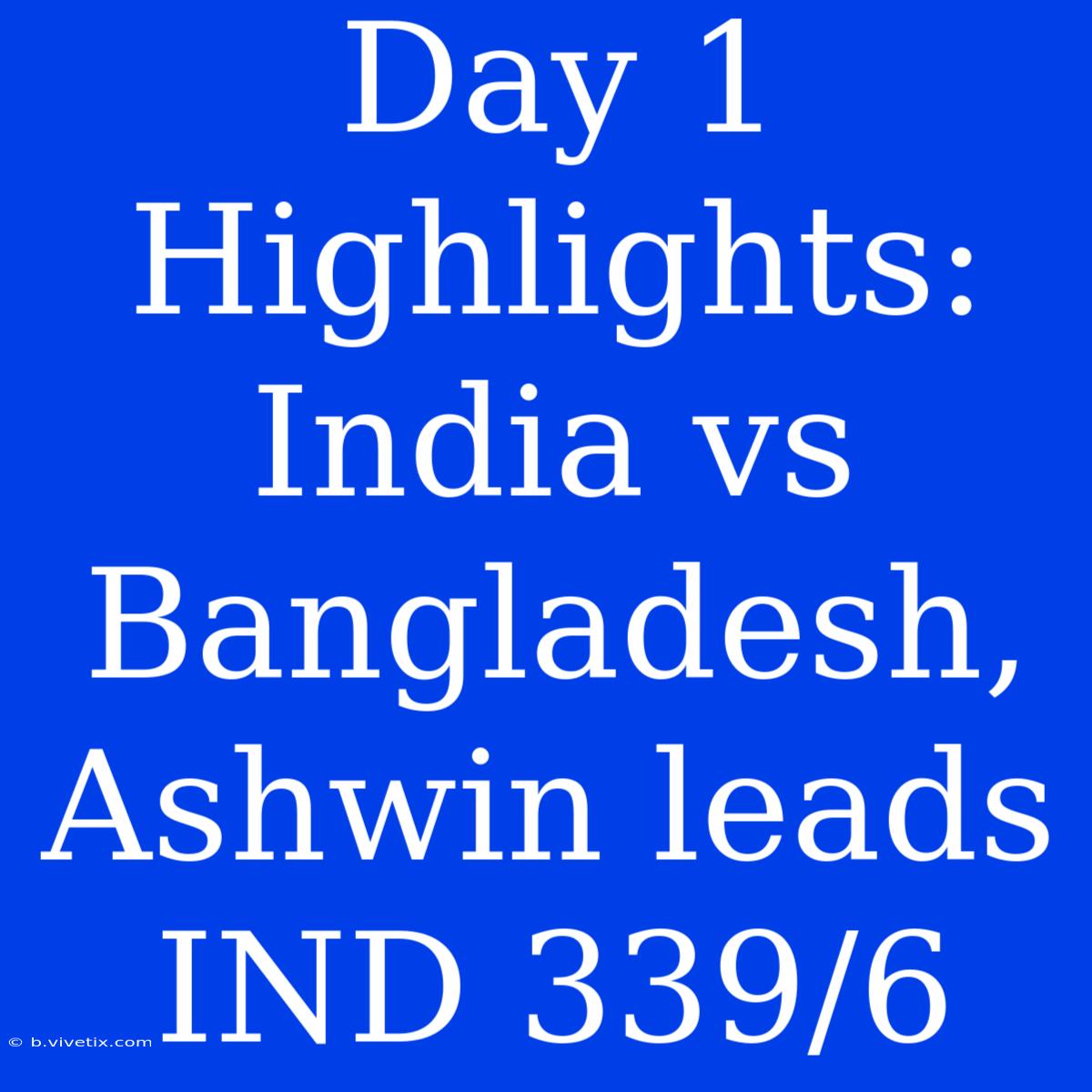 Day 1 Highlights: India Vs Bangladesh, Ashwin Leads IND 339/6