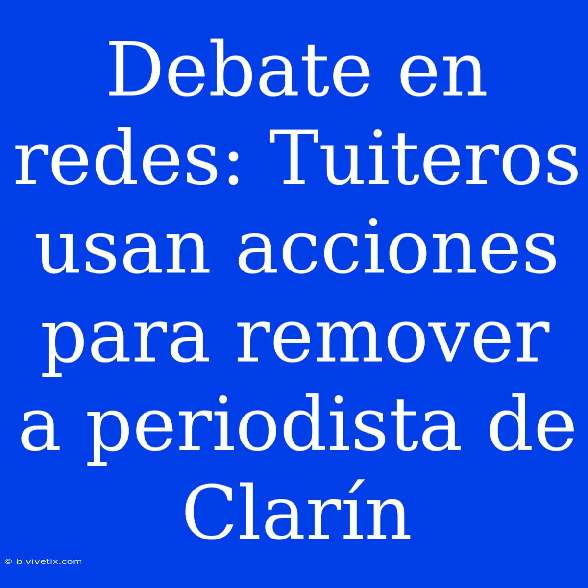 Debate En Redes: Tuiteros Usan Acciones Para Remover A Periodista De Clarín