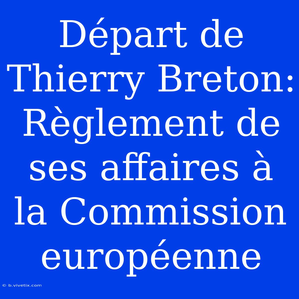 Départ De Thierry Breton: Règlement De Ses Affaires À La Commission Européenne