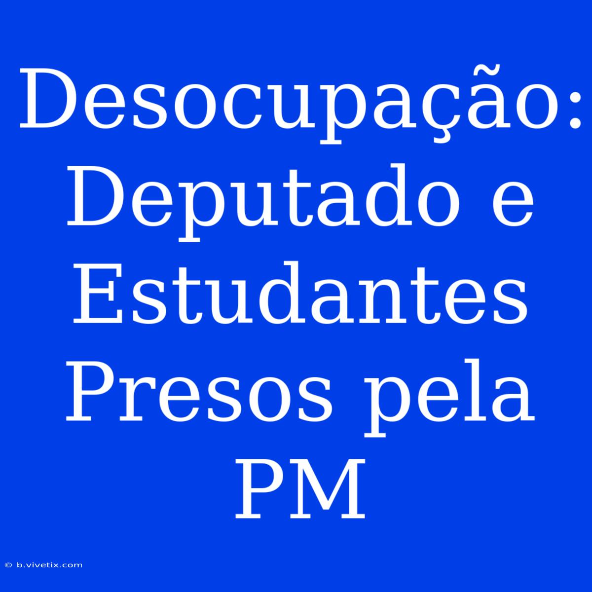 Desocupação: Deputado E Estudantes Presos Pela PM 