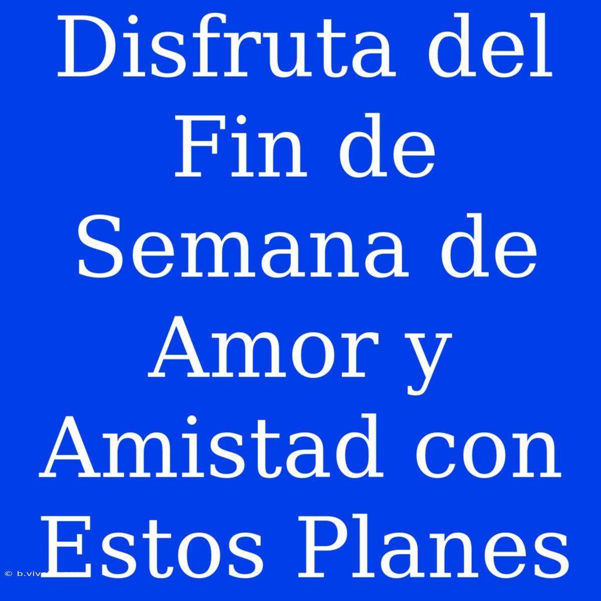 Disfruta Del Fin De Semana De Amor Y Amistad Con Estos Planes