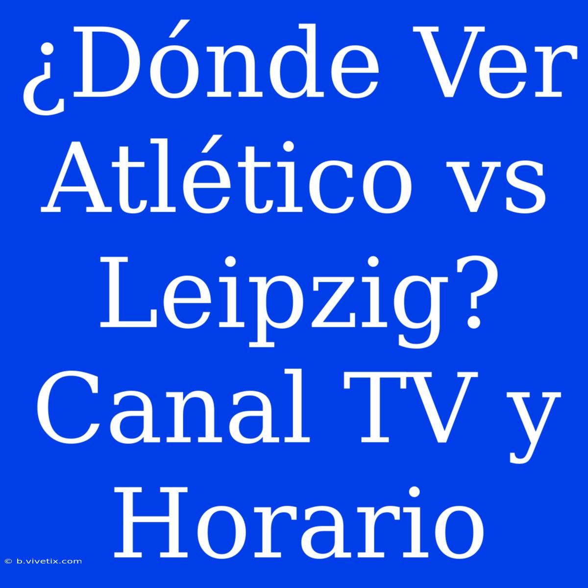 ¿Dónde Ver Atlético Vs Leipzig? Canal TV Y Horario