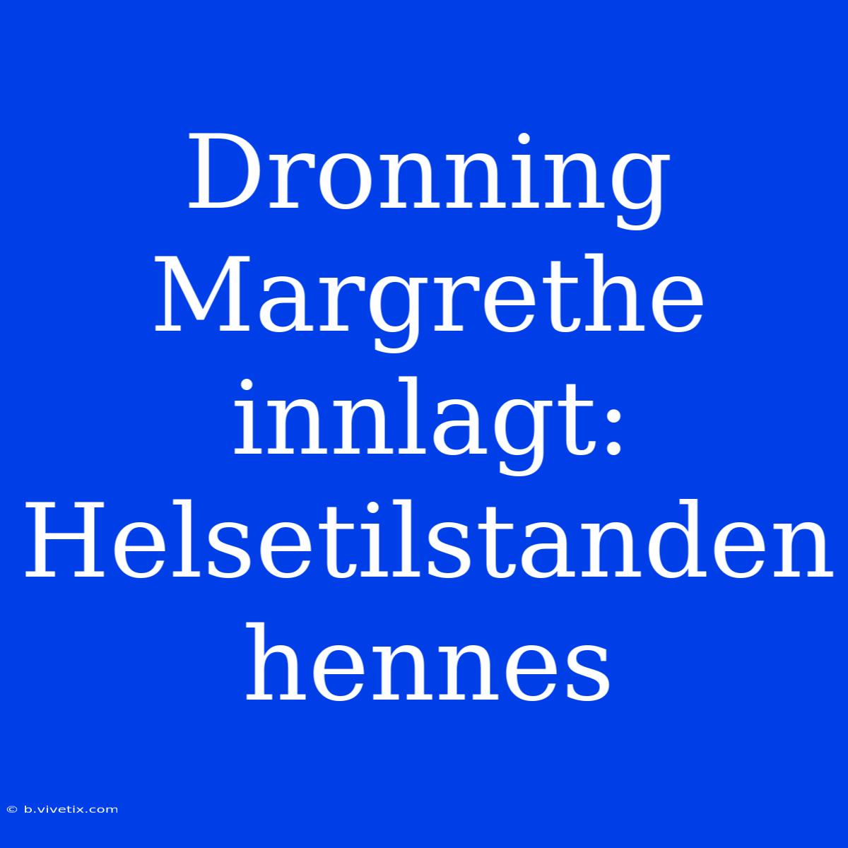 Dronning Margrethe Innlagt: Helsetilstanden Hennes