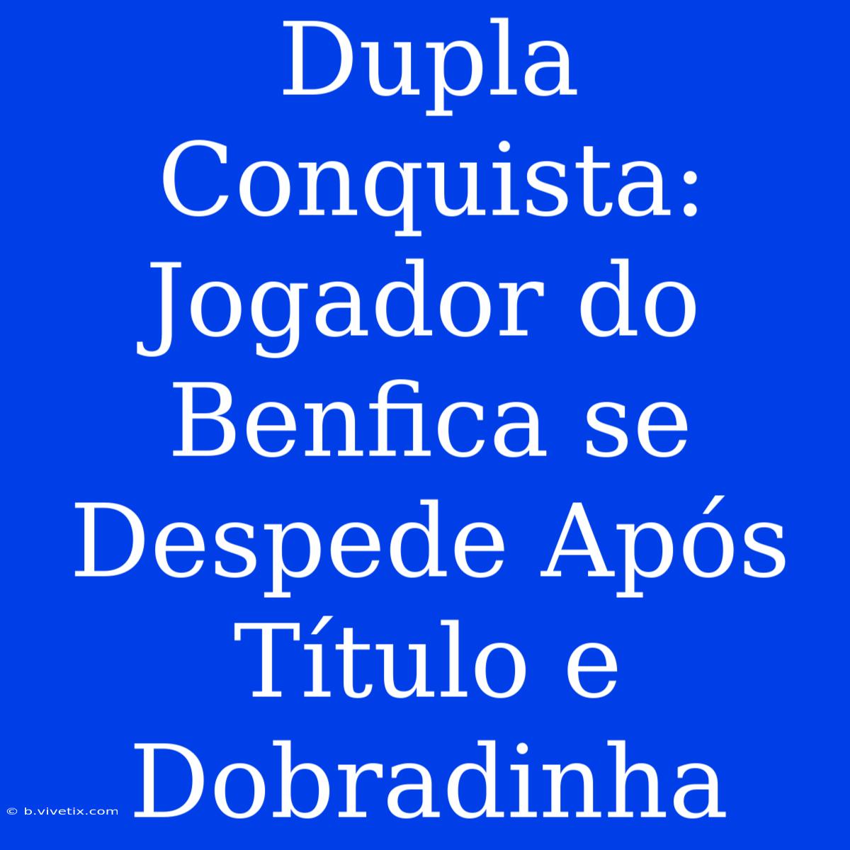 Dupla Conquista: Jogador Do Benfica Se Despede Após Título E Dobradinha