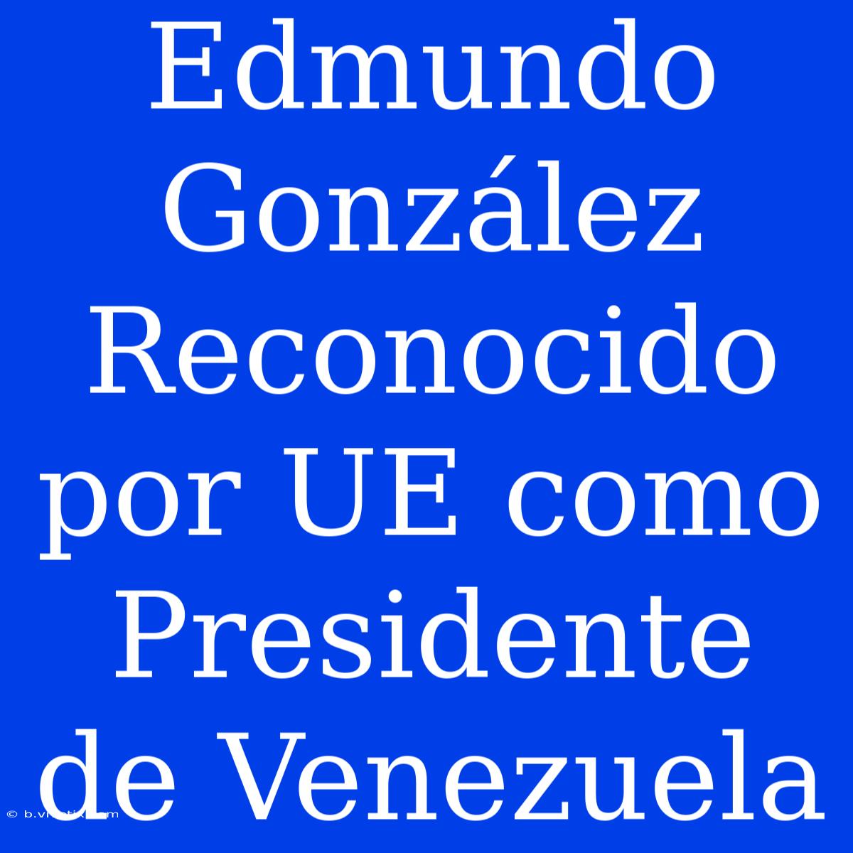 Edmundo González Reconocido Por UE Como Presidente De Venezuela