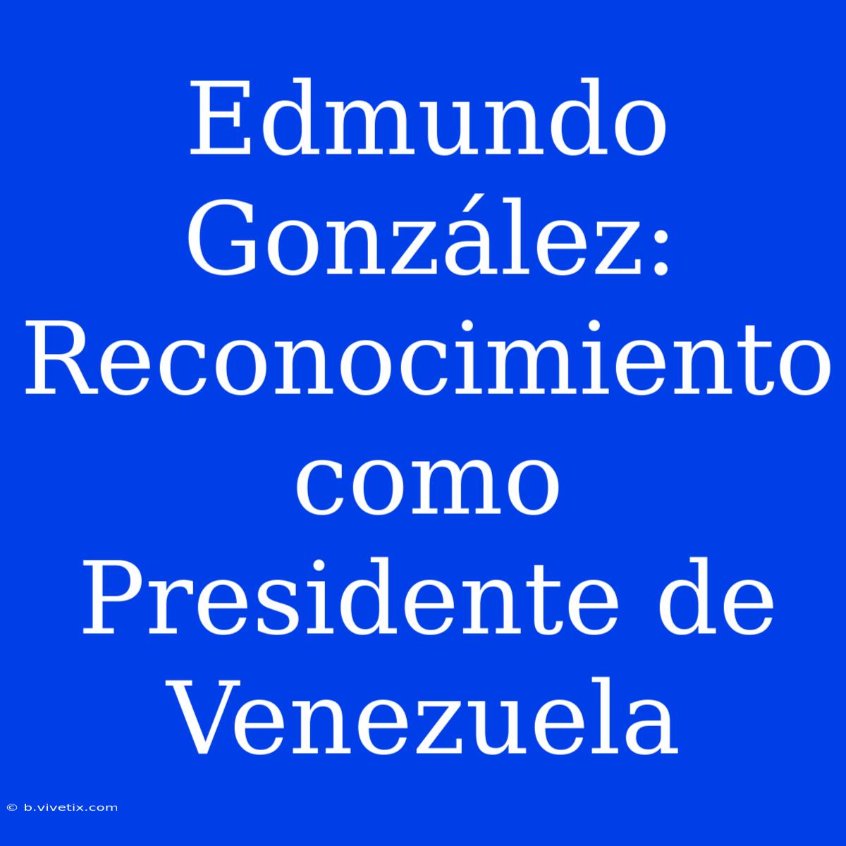 Edmundo González: Reconocimiento Como Presidente De Venezuela