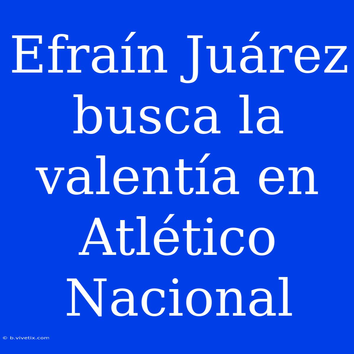 Efraín Juárez Busca La Valentía En Atlético Nacional