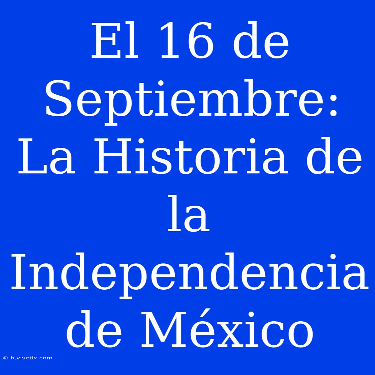 El 16 De Septiembre: La Historia De La Independencia De México 