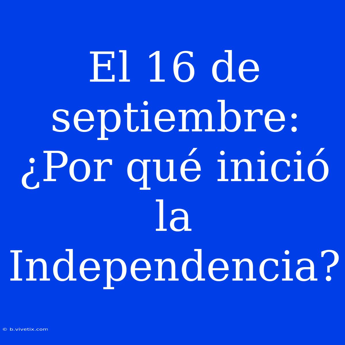 El 16 De Septiembre: ¿Por Qué Inició La Independencia?