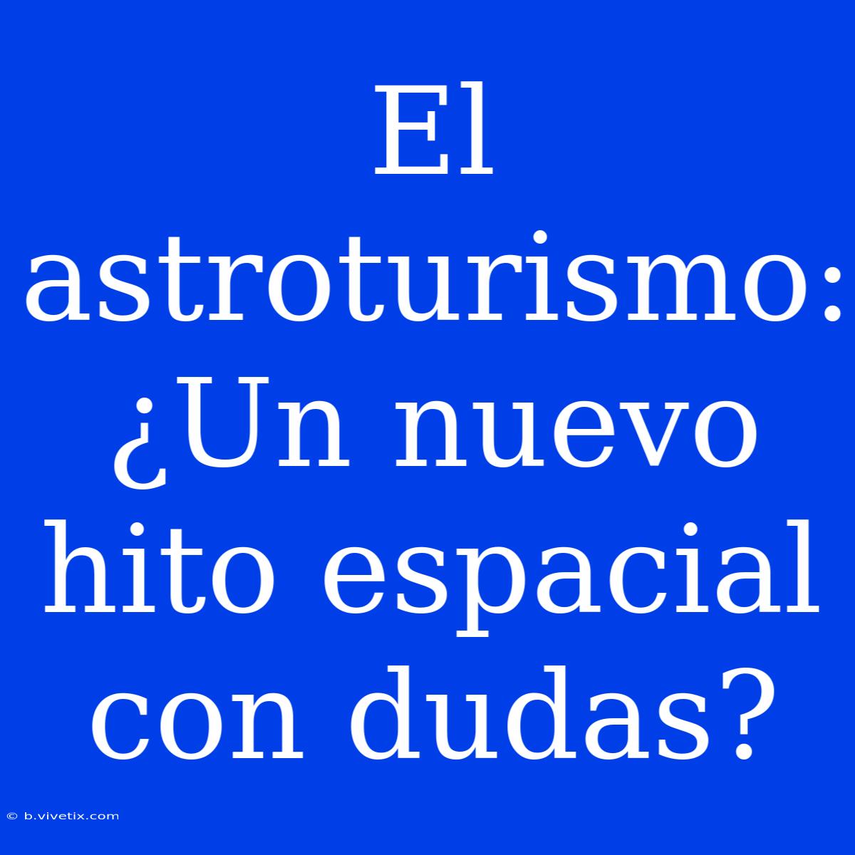 El Astroturismo: ¿Un Nuevo Hito Espacial Con Dudas?