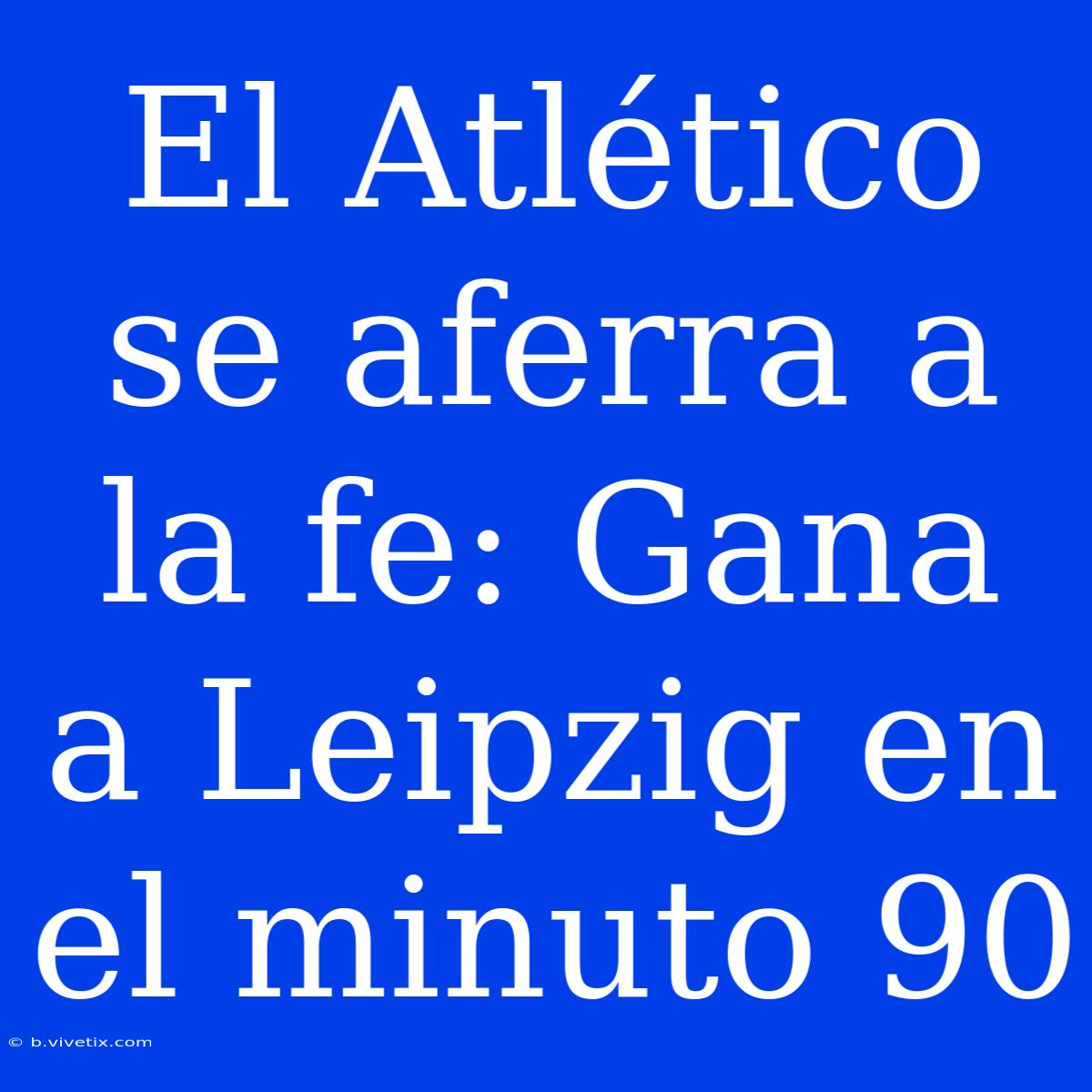 El Atlético Se Aferra A La Fe: Gana A Leipzig En El Minuto 90