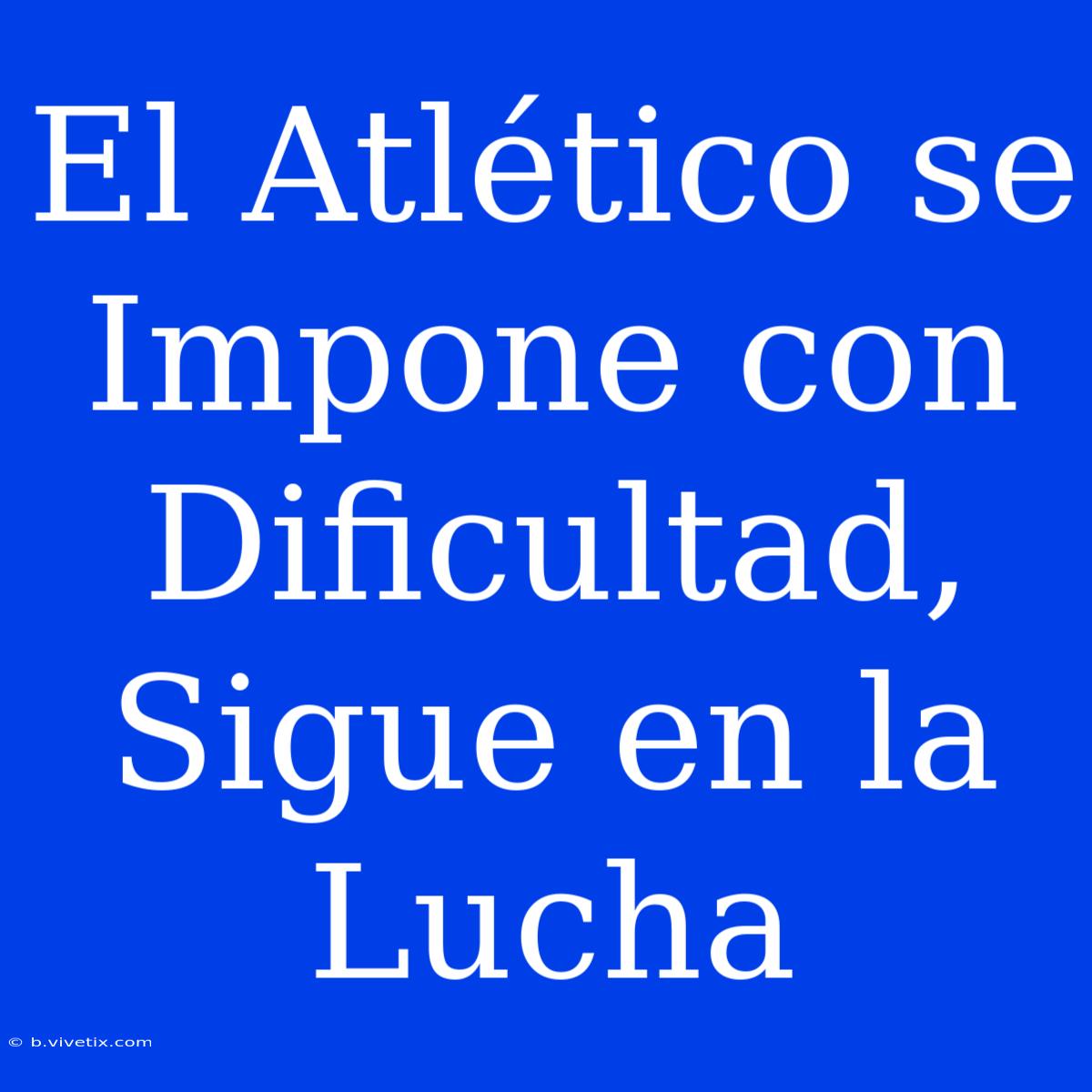 El Atlético Se Impone Con Dificultad, Sigue En La Lucha