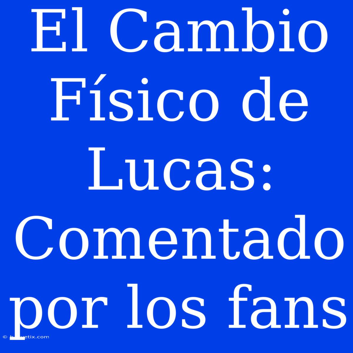 El Cambio Físico De Lucas: Comentado Por Los Fans