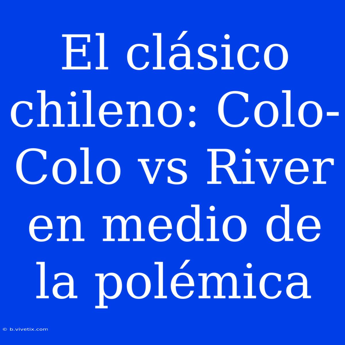 El Clásico Chileno: Colo-Colo Vs River En Medio De La Polémica