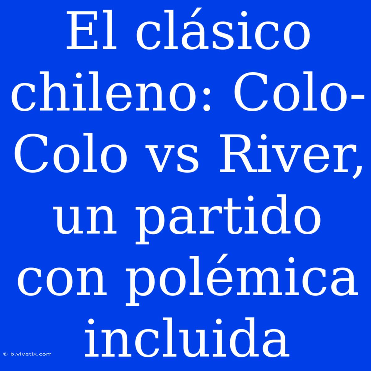 El Clásico Chileno: Colo-Colo Vs River, Un Partido Con Polémica Incluida 