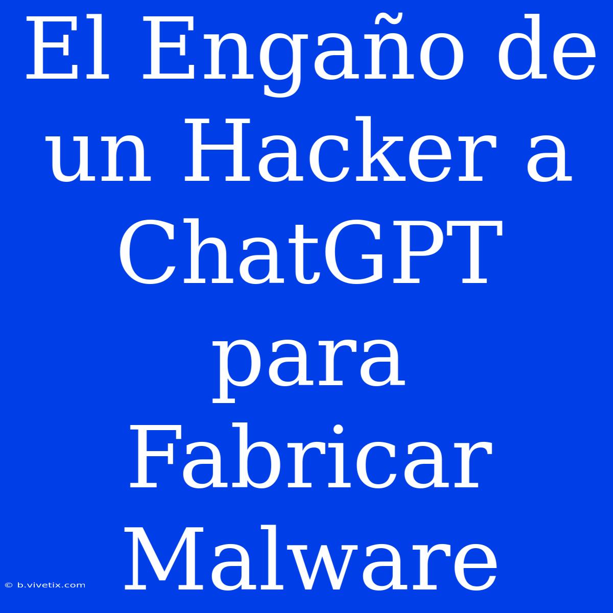 El Engaño De Un Hacker A ChatGPT Para Fabricar Malware