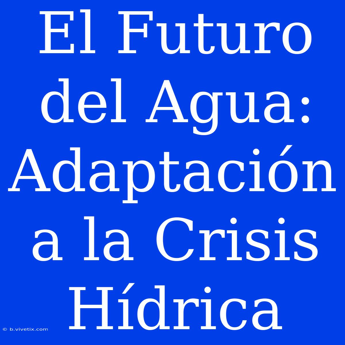 El Futuro Del Agua: Adaptación A La Crisis Hídrica