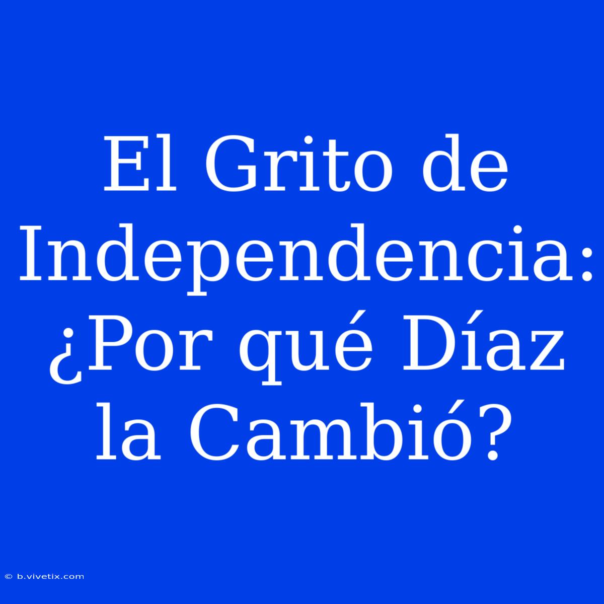 El Grito De Independencia: ¿Por Qué Díaz La Cambió?