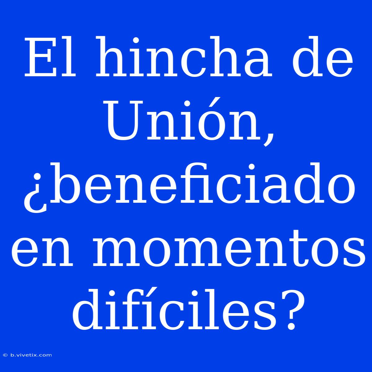 El Hincha De Unión, ¿beneficiado En Momentos Difíciles?