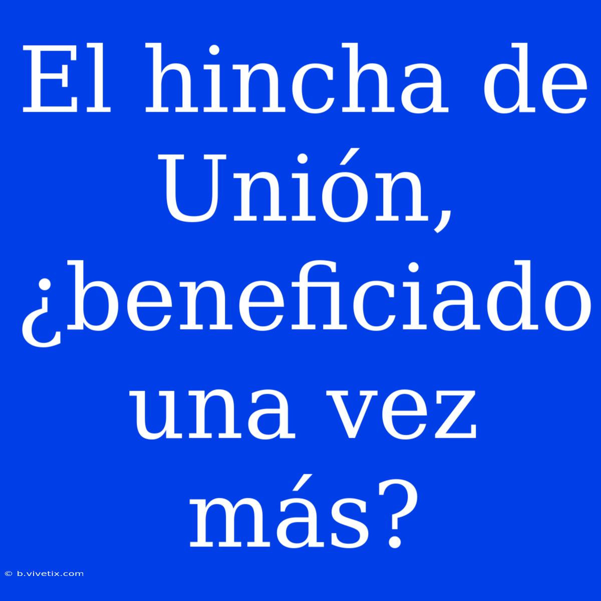 El Hincha De Unión, ¿beneficiado Una Vez Más?