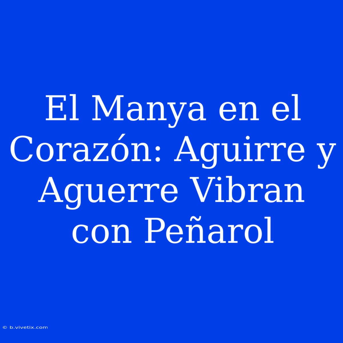 El Manya En El Corazón: Aguirre Y Aguerre Vibran Con Peñarol