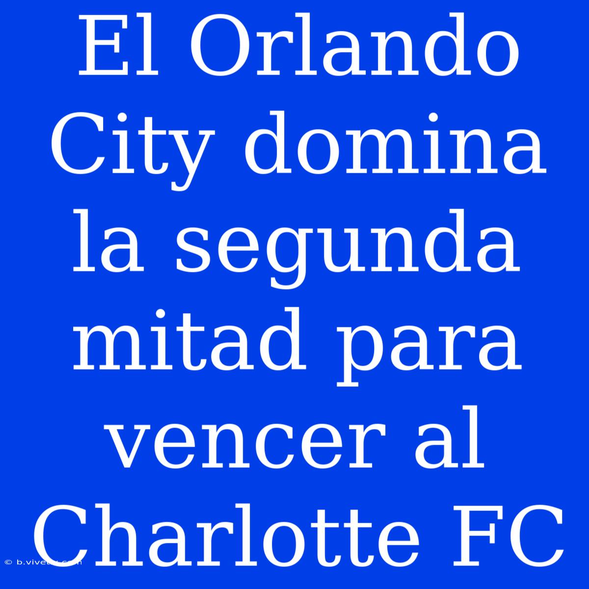 El Orlando City Domina La Segunda Mitad Para Vencer Al Charlotte FC