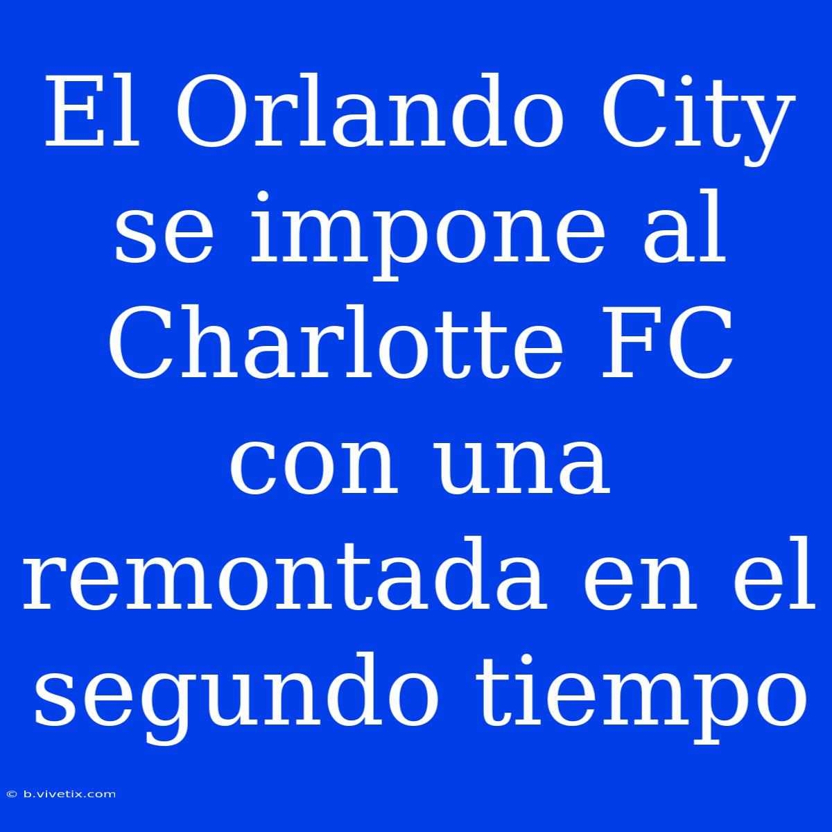 El Orlando City Se Impone Al Charlotte FC Con Una Remontada En El Segundo Tiempo 