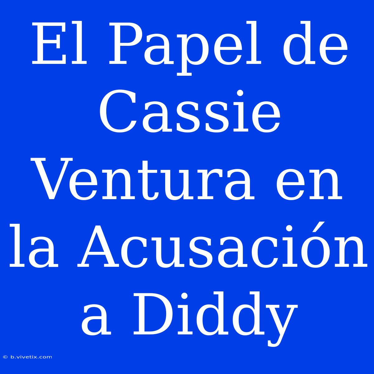 El Papel De Cassie Ventura En La Acusación A Diddy 