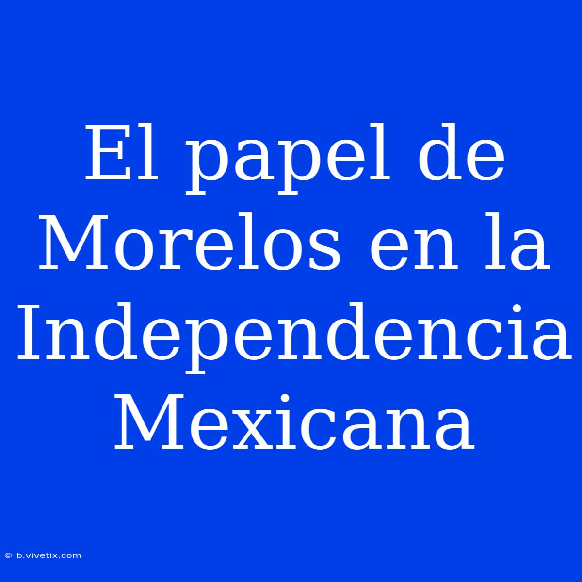 El Papel De Morelos En La Independencia Mexicana