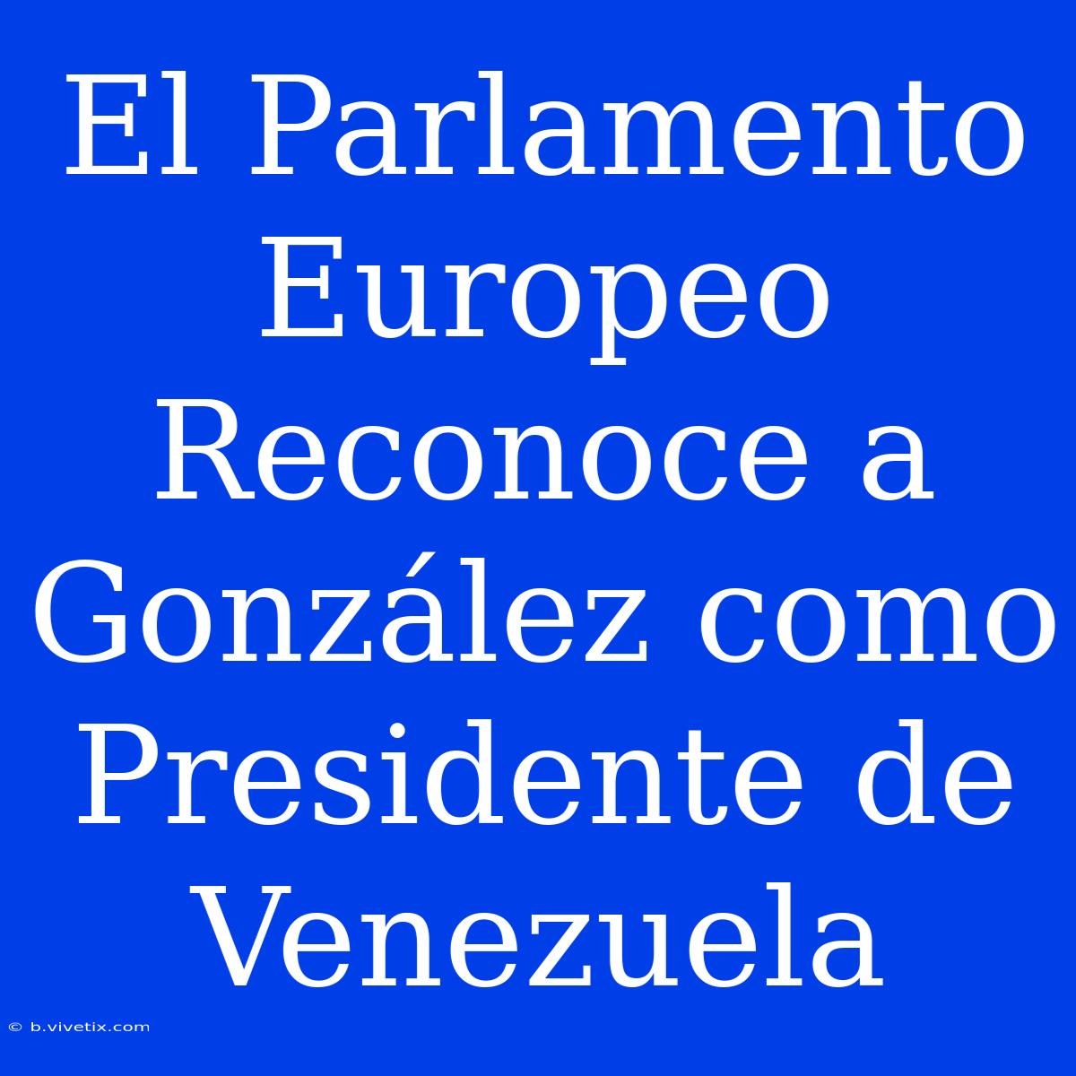 El Parlamento Europeo Reconoce A González Como Presidente De Venezuela