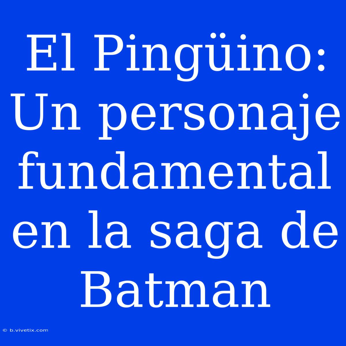 El Pingüino: Un Personaje Fundamental En La Saga De Batman