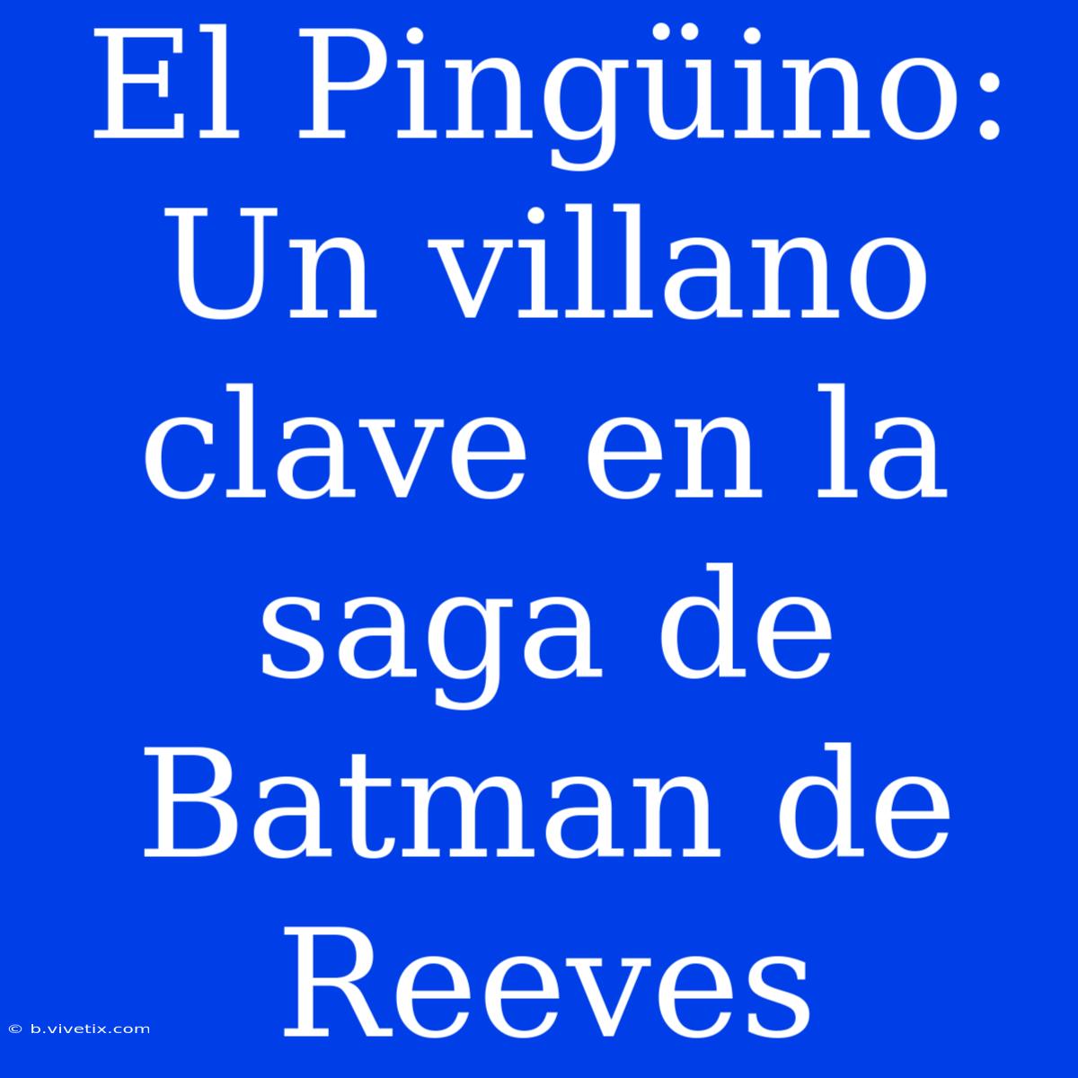 El Pingüino: Un Villano Clave En La Saga De Batman De Reeves