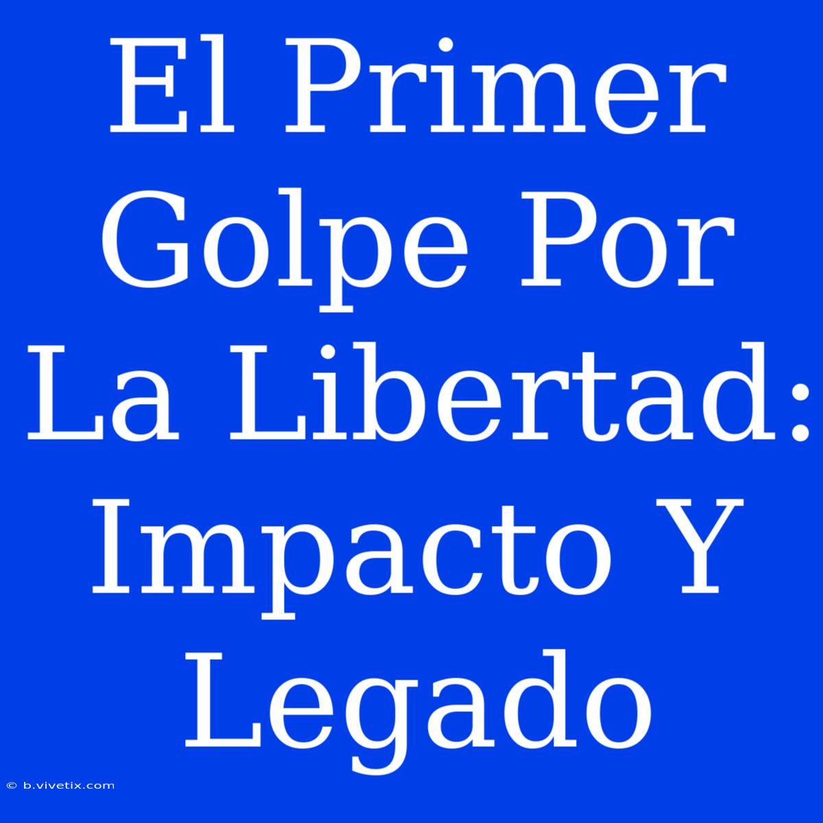 El Primer Golpe Por La Libertad: Impacto Y Legado 