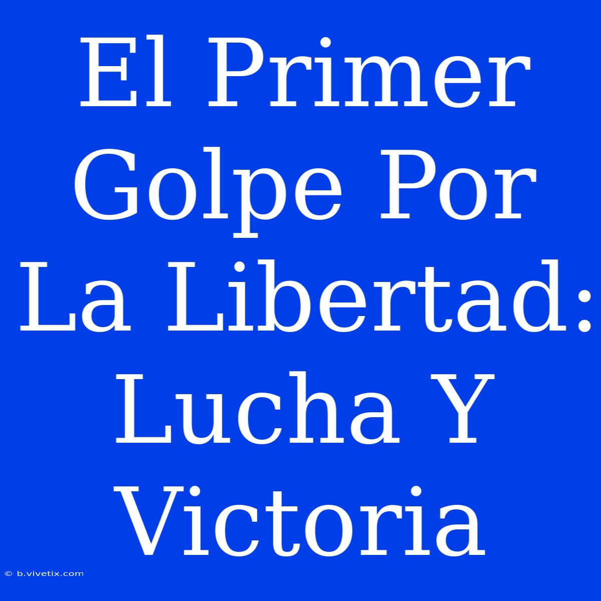 El Primer Golpe Por La Libertad: Lucha Y Victoria 