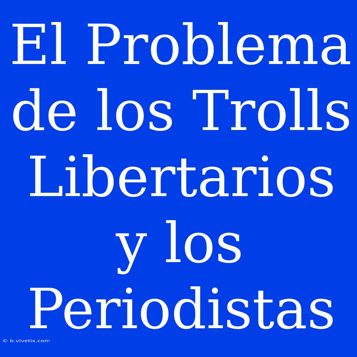 El Problema De Los Trolls Libertarios Y Los Periodistas