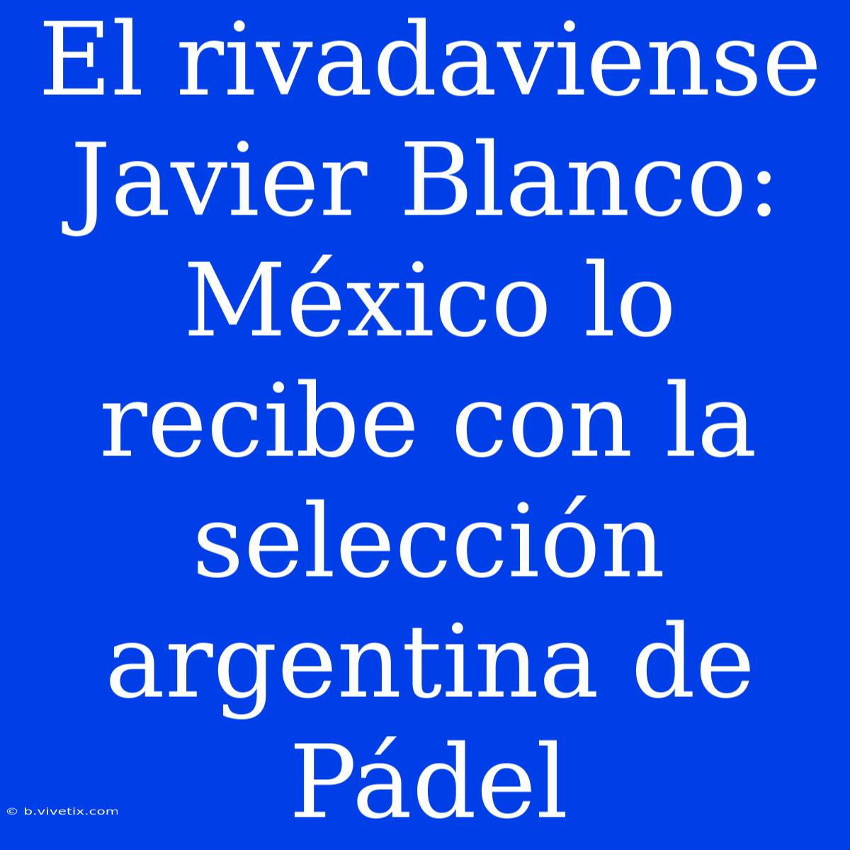 El Rivadaviense Javier Blanco: México Lo Recibe Con La Selección Argentina De Pádel