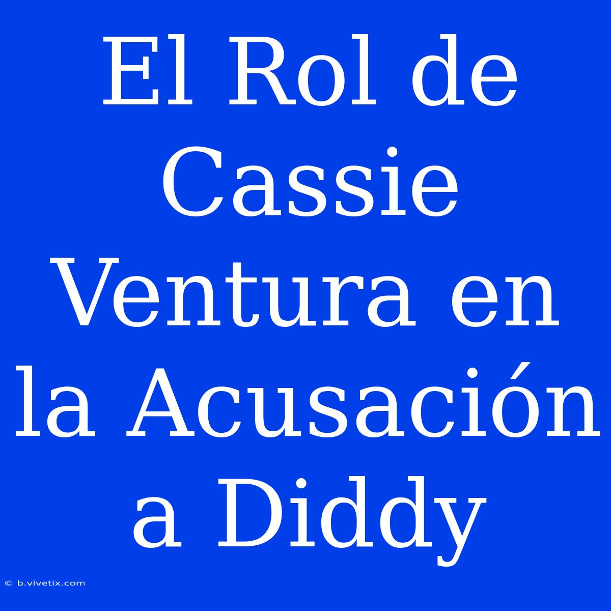 El Rol De Cassie Ventura En La Acusación A Diddy