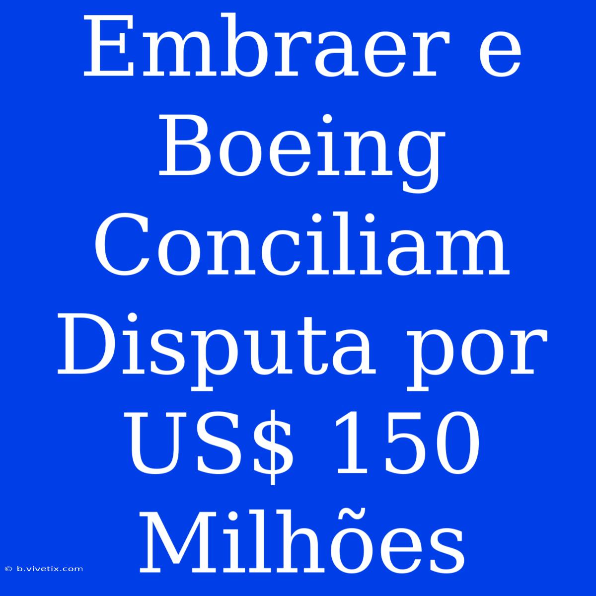 Embraer E Boeing Conciliam Disputa Por US$ 150 Milhões