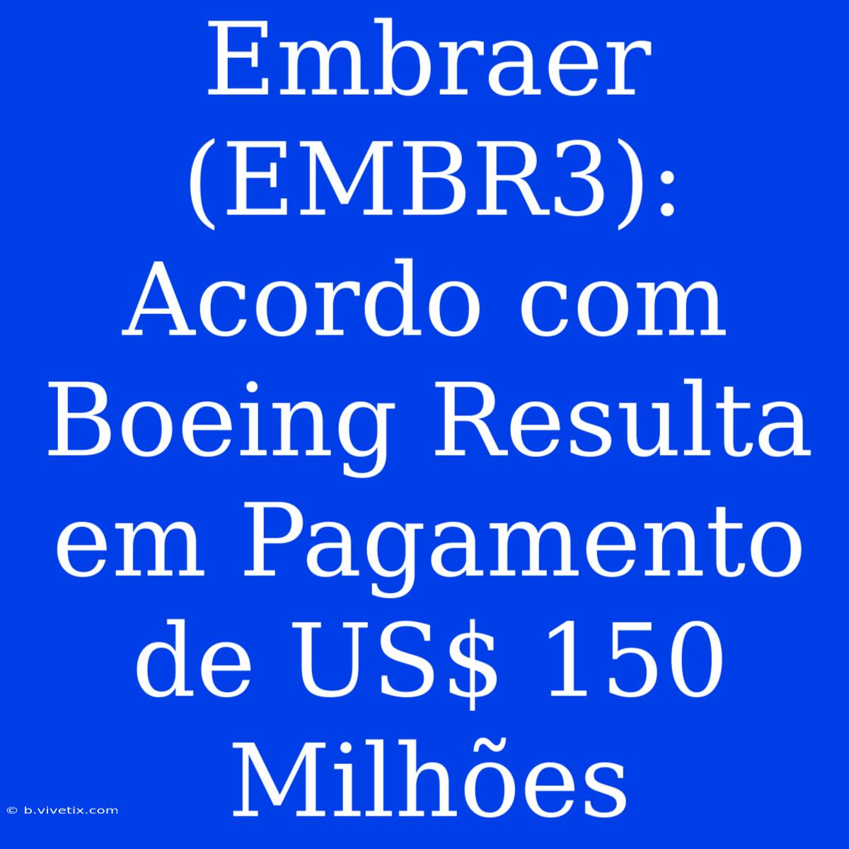 Embraer (EMBR3): Acordo Com Boeing Resulta Em Pagamento De US$ 150 Milhões 