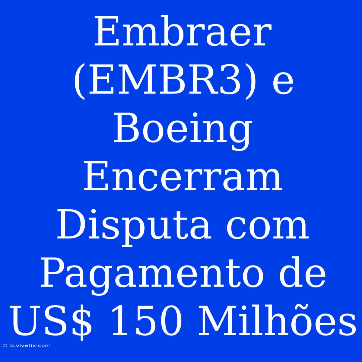 Embraer (EMBR3) E Boeing Encerram Disputa Com Pagamento De US$ 150 Milhões