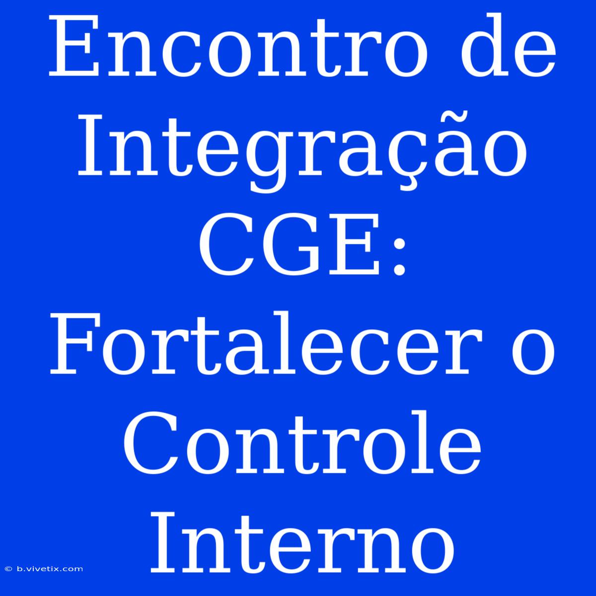 Encontro De Integração CGE: Fortalecer O Controle Interno 