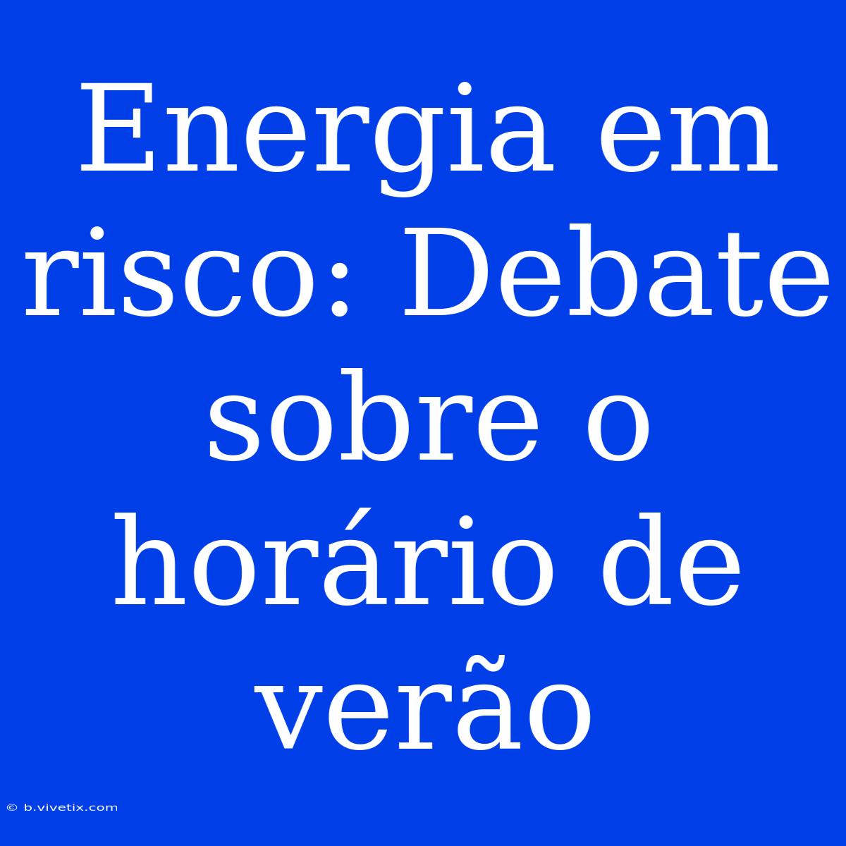 Energia Em Risco: Debate Sobre O Horário De Verão