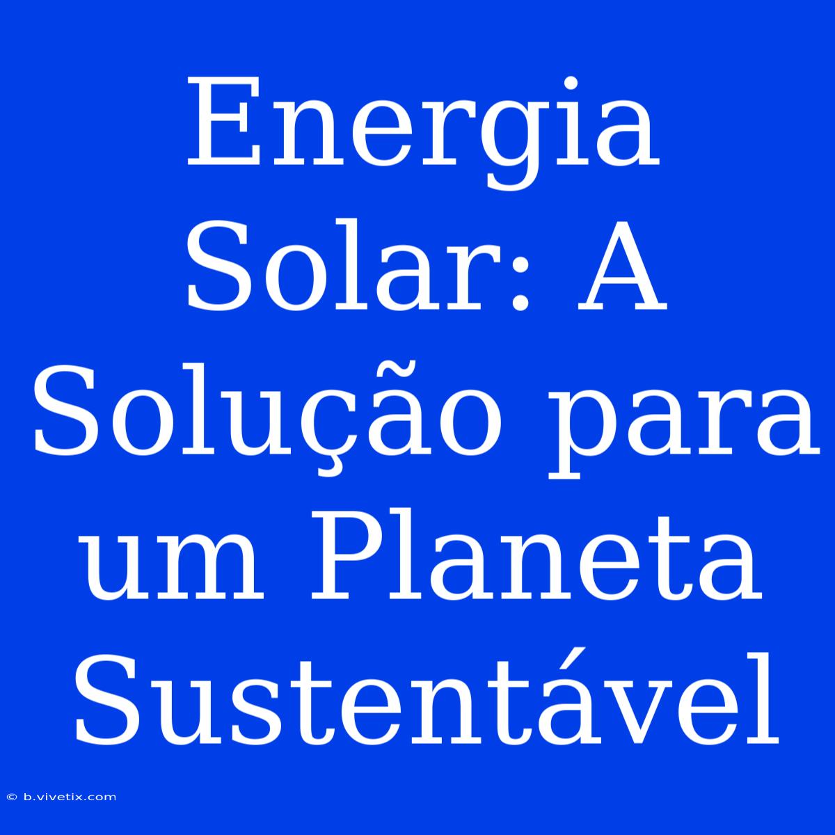 Energia Solar: A Solução Para Um Planeta Sustentável